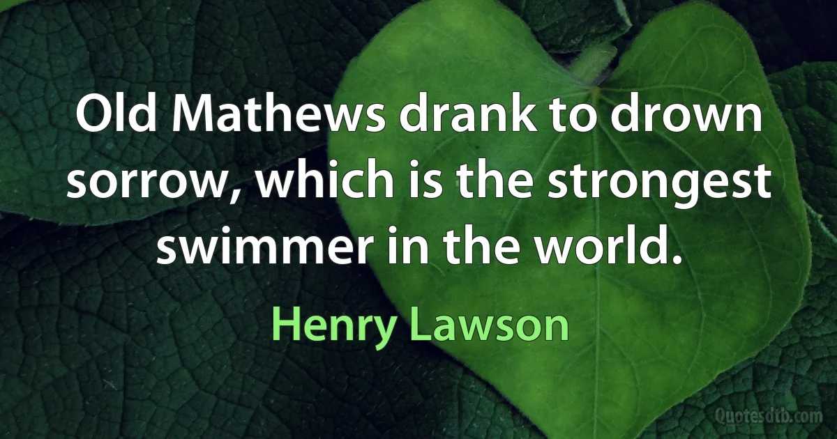 Old Mathews drank to drown sorrow, which is the strongest swimmer in the world. (Henry Lawson)