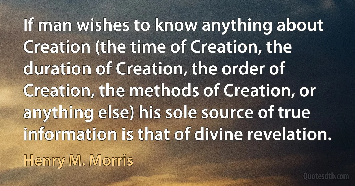 If man wishes to know anything about Creation (the time of Creation, the duration of Creation, the order of Creation, the methods of Creation, or anything else) his sole source of true information is that of divine revelation. (Henry M. Morris)