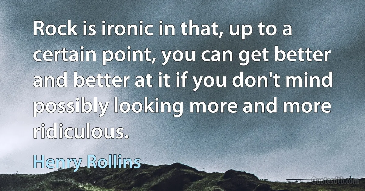 Rock is ironic in that, up to a certain point, you can get better and better at it if you don't mind possibly looking more and more ridiculous. (Henry Rollins)