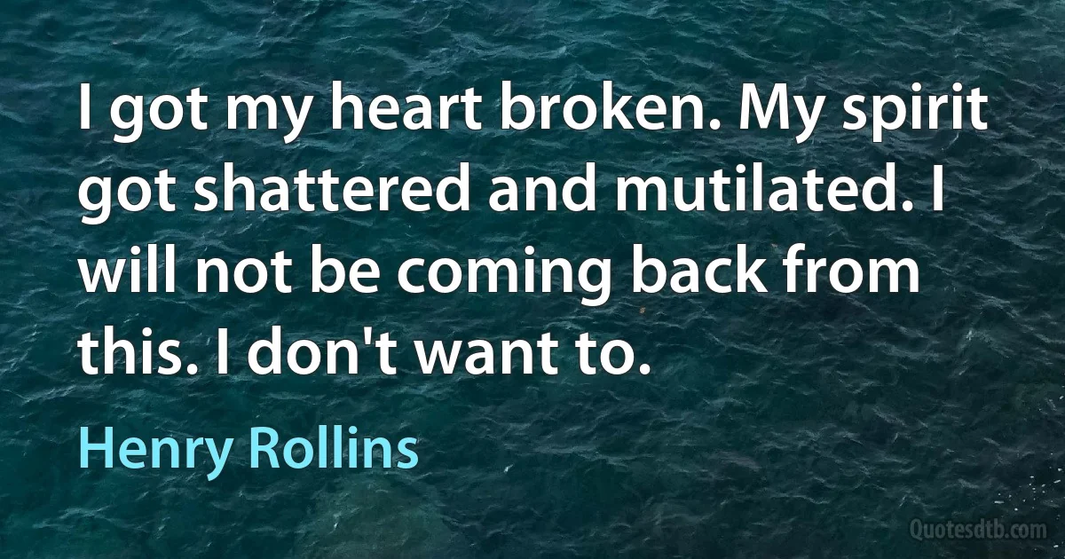 I got my heart broken. My spirit got shattered and mutilated. I will not be coming back from this. I don't want to. (Henry Rollins)