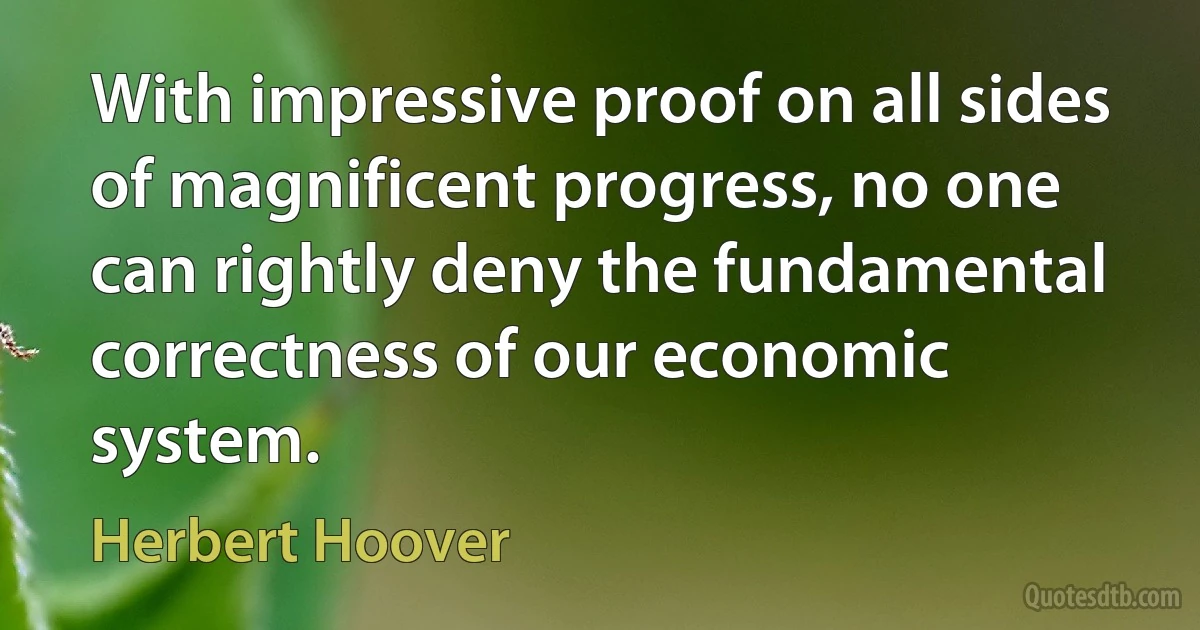 With impressive proof on all sides of magnificent progress, no one can rightly deny the fundamental correctness of our economic system. (Herbert Hoover)