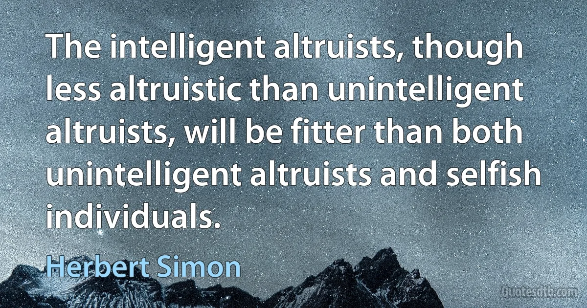 The intelligent altruists, though less altruistic than unintelligent altruists, will be fitter than both unintelligent altruists and selfish individuals. (Herbert Simon)