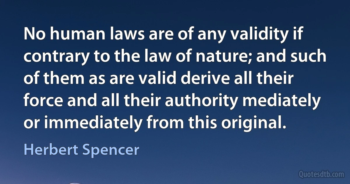 No human laws are of any validity if contrary to the law of nature; and such of them as are valid derive all their force and all their authority mediately or immediately from this original. (Herbert Spencer)