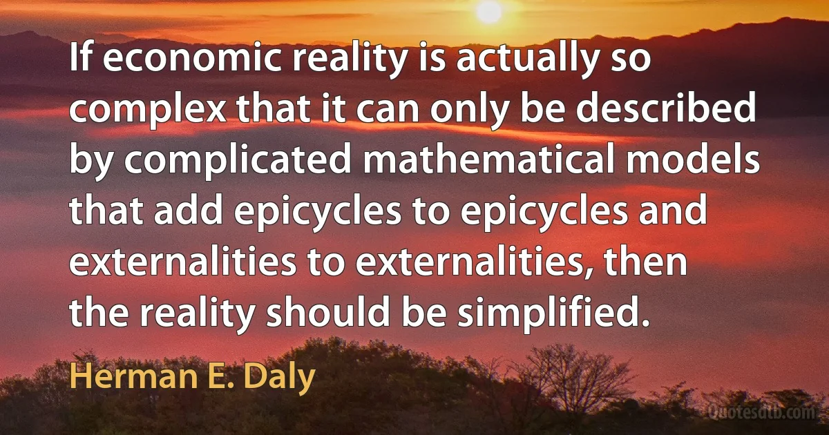 If economic reality is actually so complex that it can only be described by complicated mathematical models that add epicycles to epicycles and externalities to externalities, then the reality should be simplified. (Herman E. Daly)