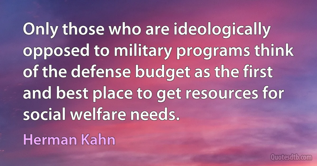 Only those who are ideologically opposed to military programs think of the defense budget as the first and best place to get resources for social welfare needs. (Herman Kahn)