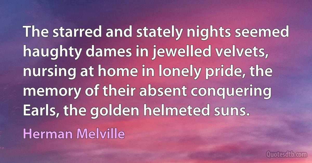 The starred and stately nights seemed haughty dames in jewelled velvets, nursing at home in lonely pride, the memory of their absent conquering Earls, the golden helmeted suns. (Herman Melville)