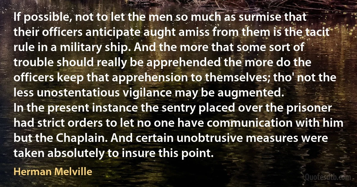 If possible, not to let the men so much as surmise that their officers anticipate aught amiss from them is the tacit rule in a military ship. And the more that some sort of trouble should really be apprehended the more do the officers keep that apprehension to themselves; tho' not the less unostentatious vigilance may be augmented.
In the present instance the sentry placed over the prisoner had strict orders to let no one have communication with him but the Chaplain. And certain unobtrusive measures were taken absolutely to insure this point. (Herman Melville)