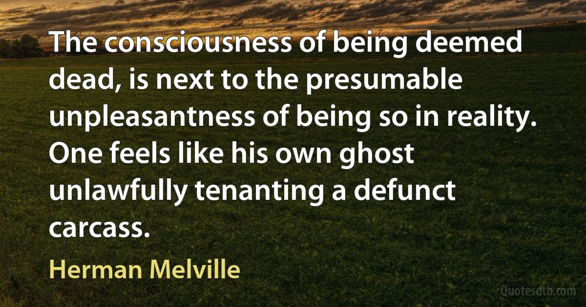 The consciousness of being deemed dead, is next to the presumable unpleasantness of being so in reality. One feels like his own ghost unlawfully tenanting a defunct carcass. (Herman Melville)