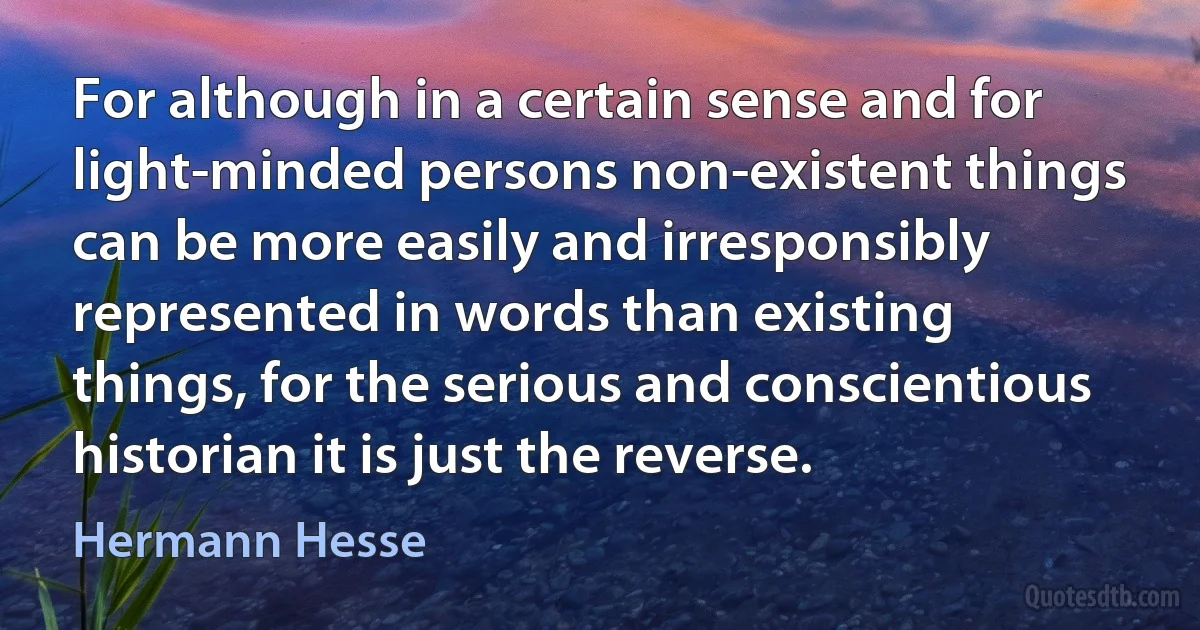 For although in a certain sense and for light-minded persons non-existent things can be more easily and irresponsibly represented in words than existing things, for the serious and conscientious historian it is just the reverse. (Hermann Hesse)