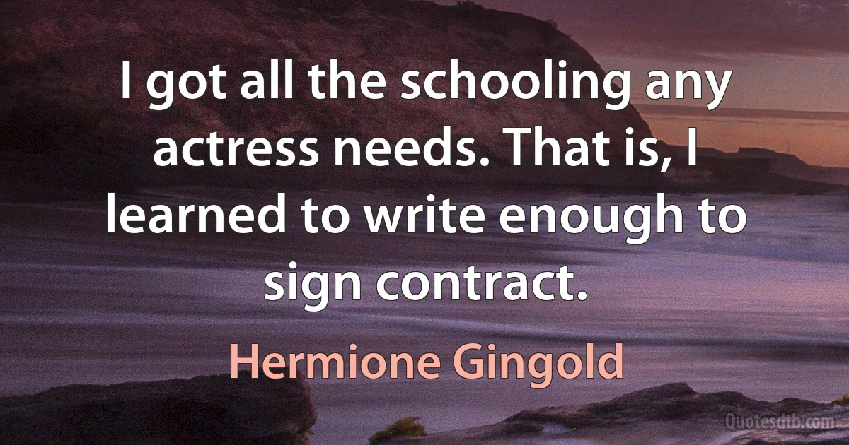 I got all the schooling any actress needs. That is, I learned to write enough to sign contract. (Hermione Gingold)