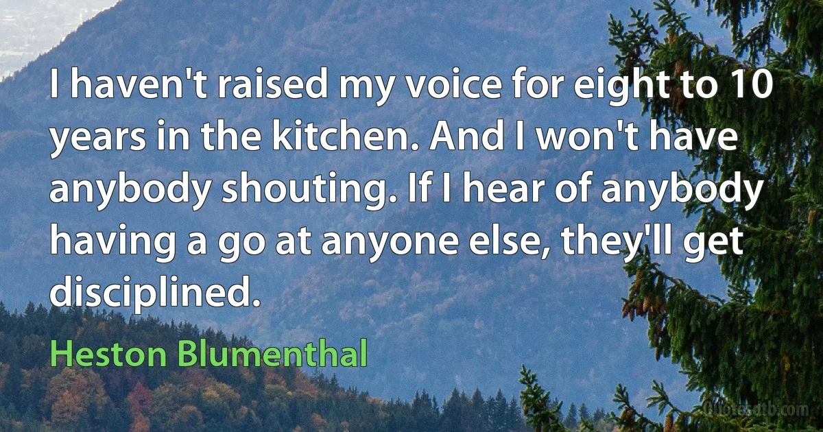 I haven't raised my voice for eight to 10 years in the kitchen. And I won't have anybody shouting. If I hear of anybody having a go at anyone else, they'll get disciplined. (Heston Blumenthal)