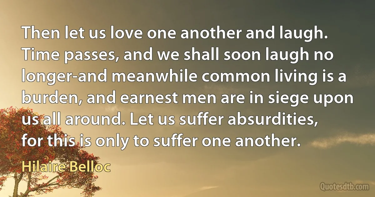 Then let us love one another and laugh. Time passes, and we shall soon laugh no longer-and meanwhile common living is a burden, and earnest men are in siege upon us all around. Let us suffer absurdities, for this is only to suffer one another. (Hilaire Belloc)