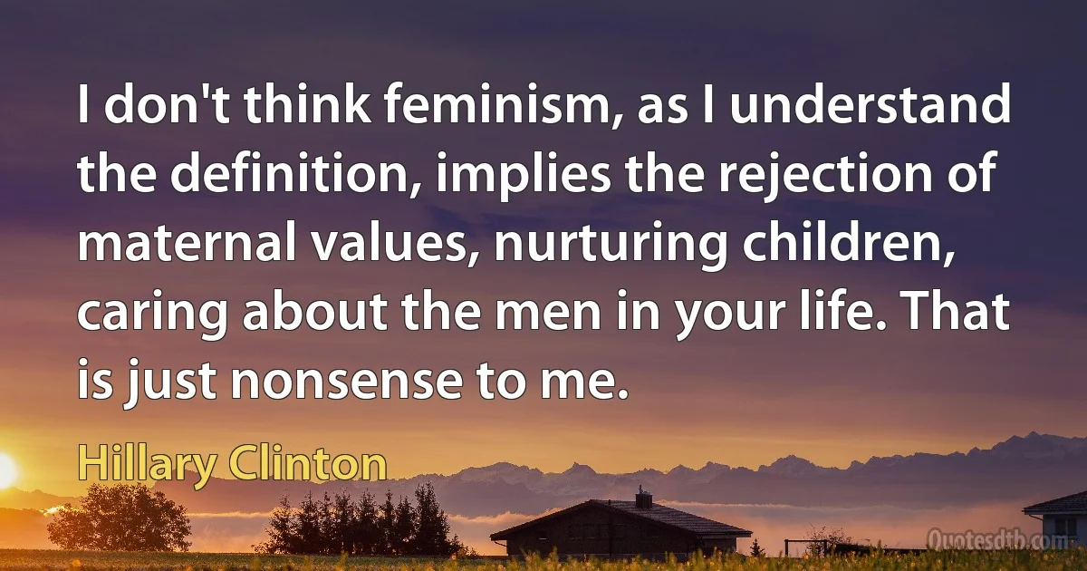 I don't think feminism, as I understand the definition, implies the rejection of maternal values, nurturing children, caring about the men in your life. That is just nonsense to me. (Hillary Clinton)