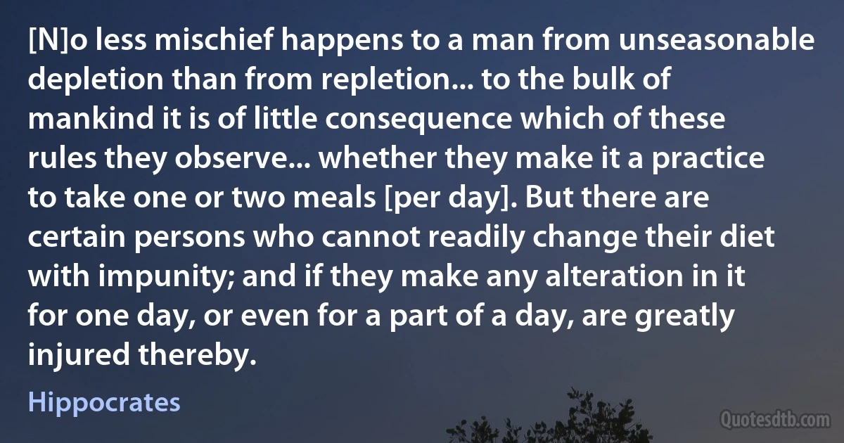 [N]o less mischief happens to a man from unseasonable depletion than from repletion... to the bulk of mankind it is of little consequence which of these rules they observe... whether they make it a practice to take one or two meals [per day]. But there are certain persons who cannot readily change their diet with impunity; and if they make any alteration in it for one day, or even for a part of a day, are greatly injured thereby. (Hippocrates)