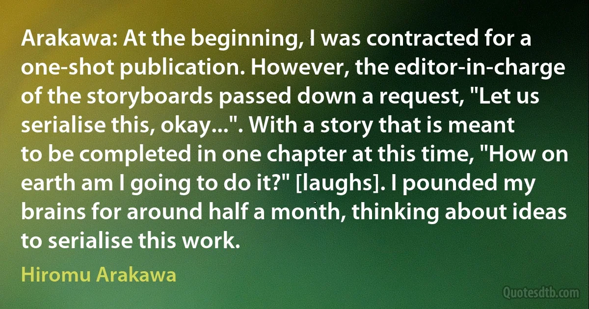 Arakawa: At the beginning, I was contracted for a one-shot publication. However, the editor-in-charge of the storyboards passed down a request, "Let us serialise this, okay...". With a story that is meant to be completed in one chapter at this time, "How on earth am I going to do it?" [laughs]. I pounded my brains for around half a month, thinking about ideas to serialise this work. (Hiromu Arakawa)