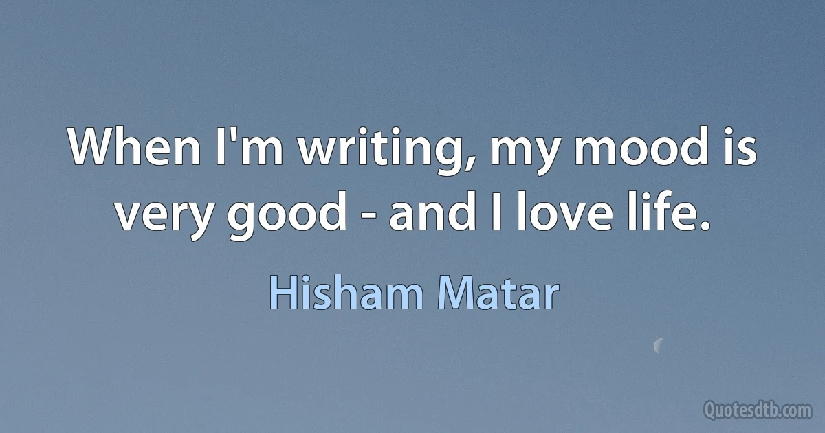 When I'm writing, my mood is very good - and I love life. (Hisham Matar)