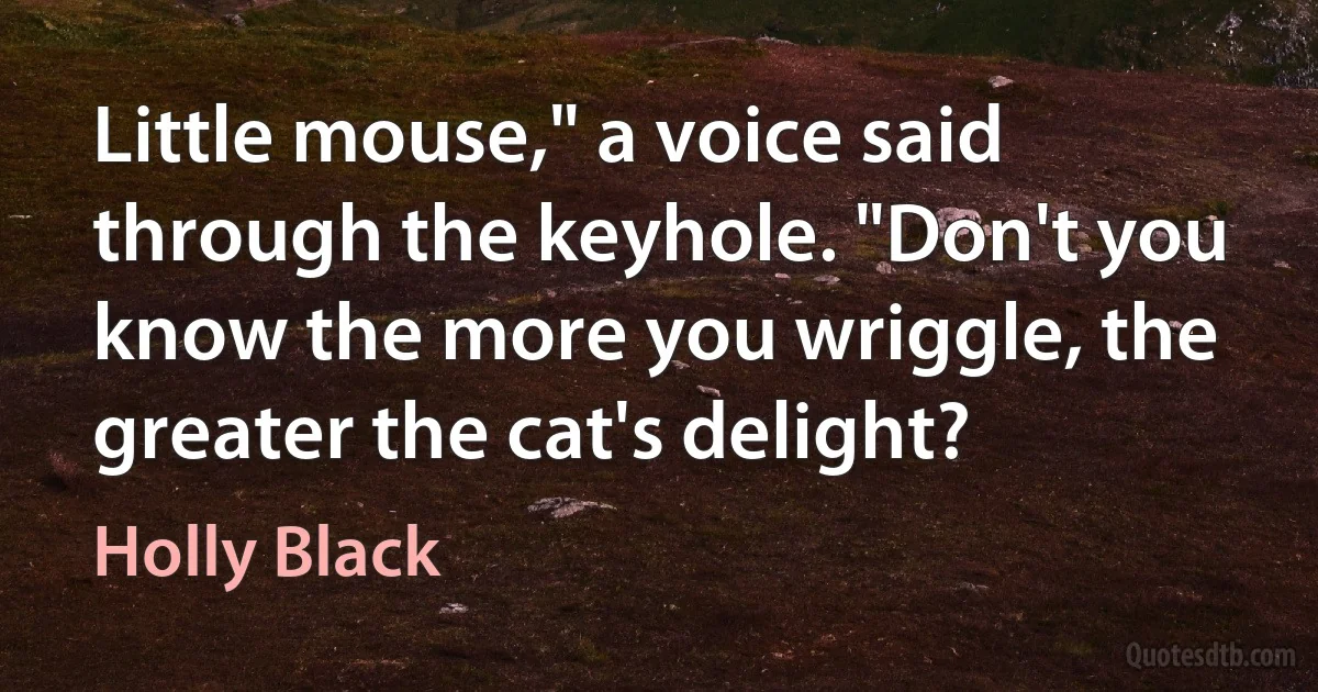 Little mouse," a voice said through the keyhole. "Don't you know the more you wriggle, the greater the cat's delight? (Holly Black)