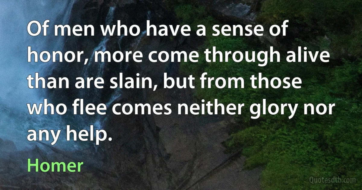 Of men who have a sense of honor, more come through alive than are slain, but from those who flee comes neither glory nor any help. (Homer)