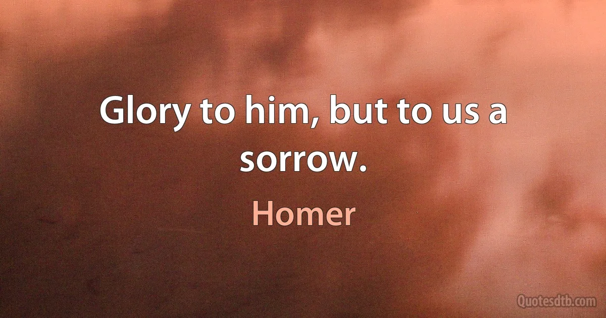 Glory to him, but to us a sorrow. (Homer)