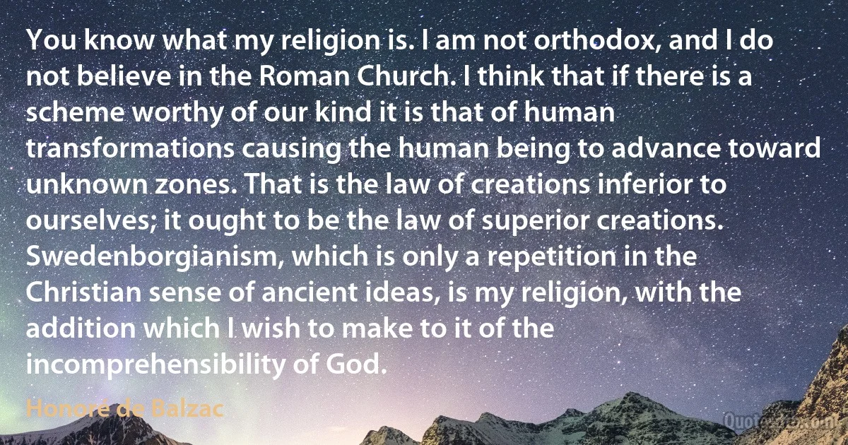 You know what my religion is. I am not orthodox, and I do not believe in the Roman Church. I think that if there is a scheme worthy of our kind it is that of human transformations causing the human being to advance toward unknown zones. That is the law of creations inferior to ourselves; it ought to be the law of superior creations. Swedenborgianism, which is only a repetition in the Christian sense of ancient ideas, is my religion, with the addition which I wish to make to it of the incomprehensibility of God. (Honoré de Balzac)