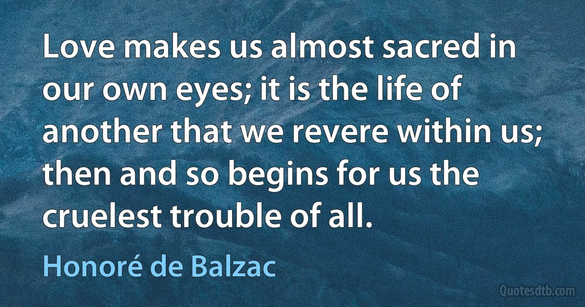 Love makes us almost sacred in our own eyes; it is the life of another that we revere within us; then and so begins for us the cruelest trouble of all. (Honoré de Balzac)