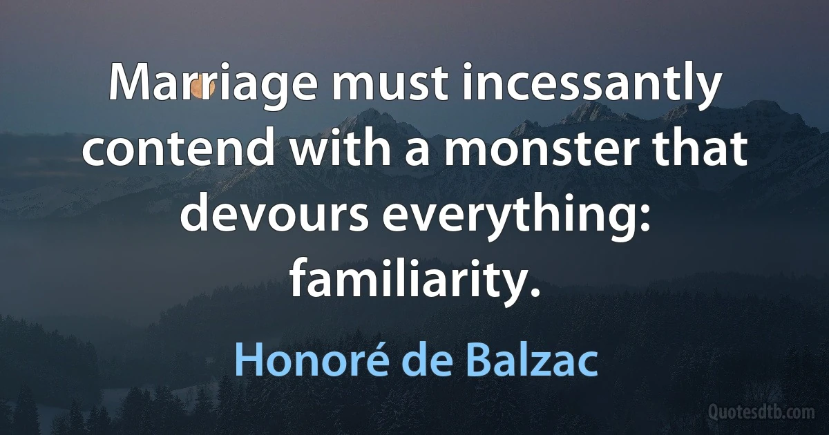 Marriage must incessantly contend with a monster that devours everything: familiarity. (Honoré de Balzac)