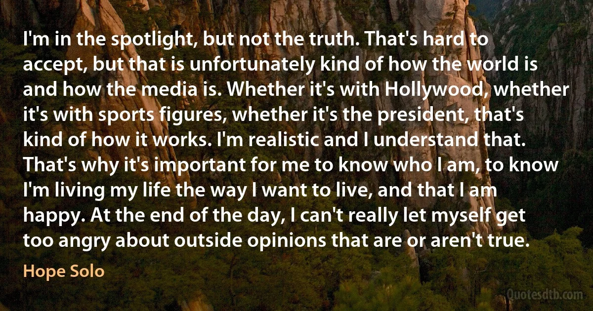 I'm in the spotlight, but not the truth. That's hard to accept, but that is unfortunately kind of how the world is and how the media is. Whether it's with Hollywood, whether it's with sports figures, whether it's the president, that's kind of how it works. I'm realistic and I understand that. That's why it's important for me to know who I am, to know I'm living my life the way I want to live, and that I am happy. At the end of the day, I can't really let myself get too angry about outside opinions that are or aren't true. (Hope Solo)