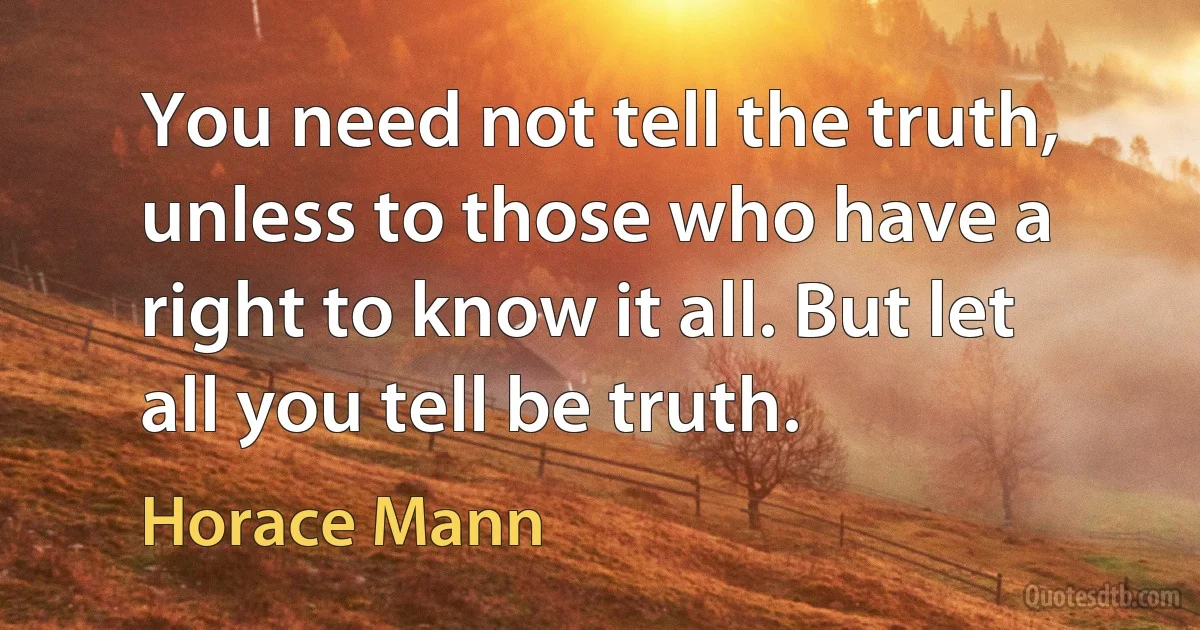 You need not tell the truth, unless to those who have a right to know it all. But let all you tell be truth. (Horace Mann)