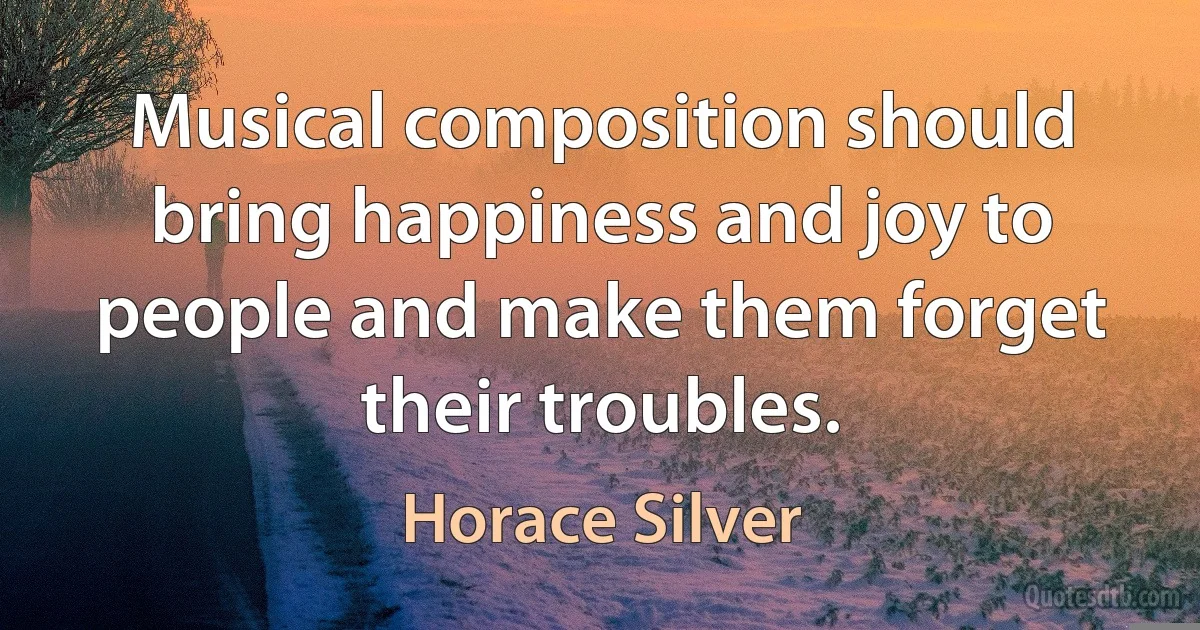 Musical composition should bring happiness and joy to people and make them forget their troubles. (Horace Silver)