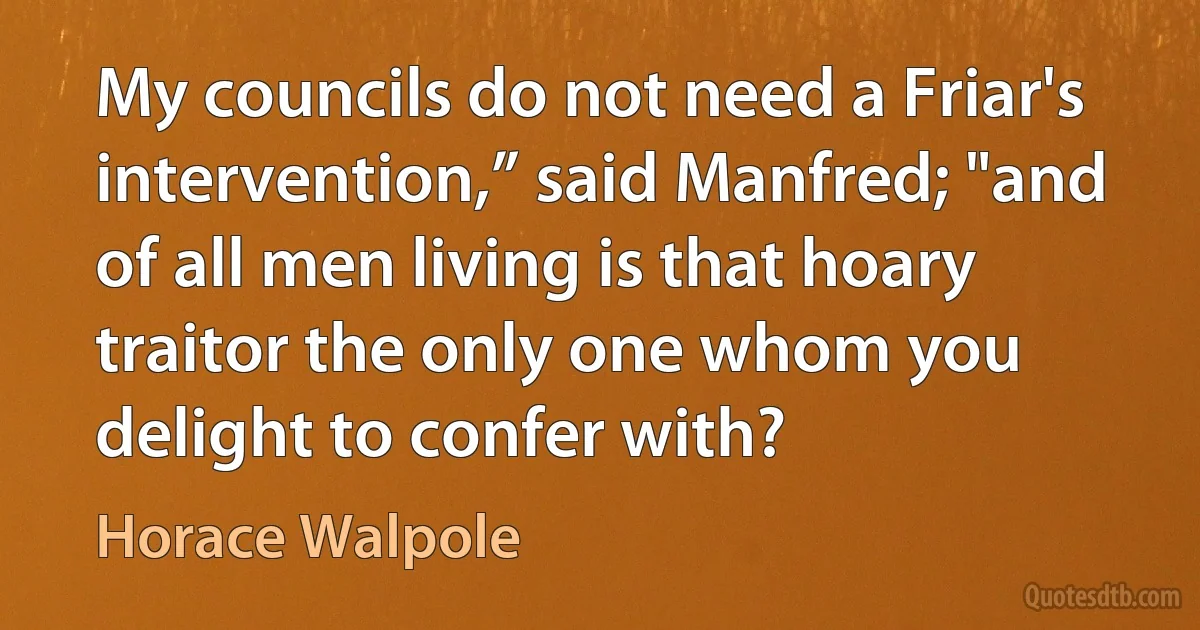 My councils do not need a Friar's intervention,” said Manfred; "and of all men living is that hoary traitor the only one whom you delight to confer with? (Horace Walpole)