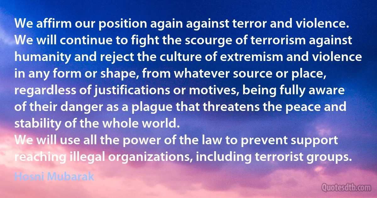 We affirm our position again against terror and violence. We will continue to fight the scourge of terrorism against humanity and reject the culture of extremism and violence in any form or shape, from whatever source or place, regardless of justifications or motives, being fully aware of their danger as a plague that threatens the peace and stability of the whole world.
We will use all the power of the law to prevent support reaching illegal organizations, including terrorist groups. (Hosni Mubarak)