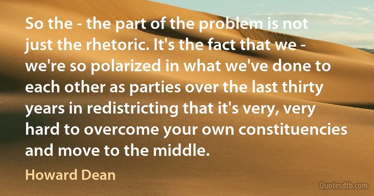 So the - the part of the problem is not just the rhetoric. It's the fact that we - we're so polarized in what we've done to each other as parties over the last thirty years in redistricting that it's very, very hard to overcome your own constituencies and move to the middle. (Howard Dean)