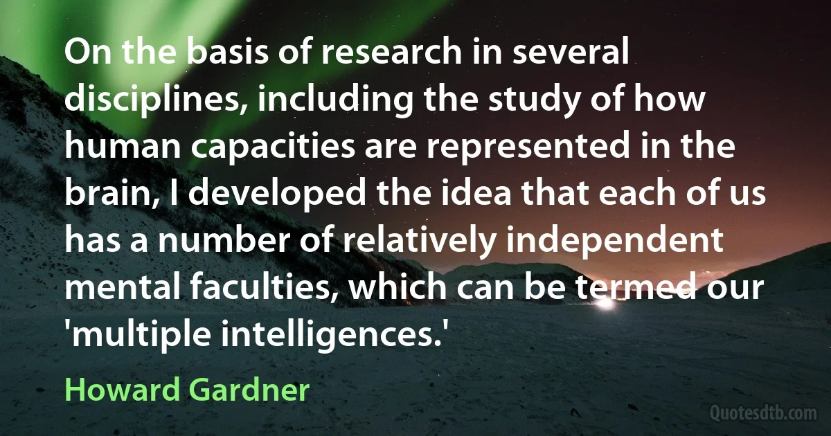 On the basis of research in several disciplines, including the study of how human capacities are represented in the brain, I developed the idea that each of us has a number of relatively independent mental faculties, which can be termed our 'multiple intelligences.' (Howard Gardner)