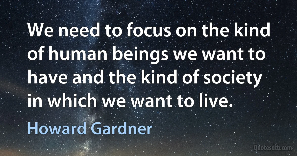 We need to focus on the kind of human beings we want to have and the kind of society in which we want to live. (Howard Gardner)