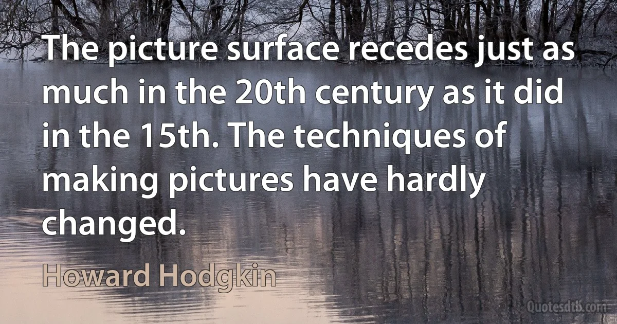 The picture surface recedes just as much in the 20th century as it did in the 15th. The techniques of making pictures have hardly changed. (Howard Hodgkin)