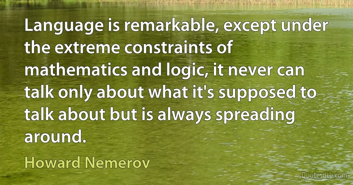 Language is remarkable, except under the extreme constraints of mathematics and logic, it never can talk only about what it's supposed to talk about but is always spreading around. (Howard Nemerov)