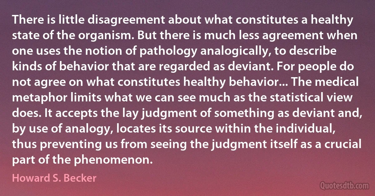 There is little disagreement about what constitutes a healthy state of the organism. But there is much less agreement when one uses the notion of pathology analogically, to describe kinds of behavior that are regarded as deviant. For people do not agree on what constitutes healthy behavior... The medical metaphor limits what we can see much as the statistical view does. It accepts the lay judgment of something as deviant and, by use of analogy, locates its source within the individual, thus preventing us from seeing the judgment itself as a crucial part of the phenomenon. (Howard S. Becker)