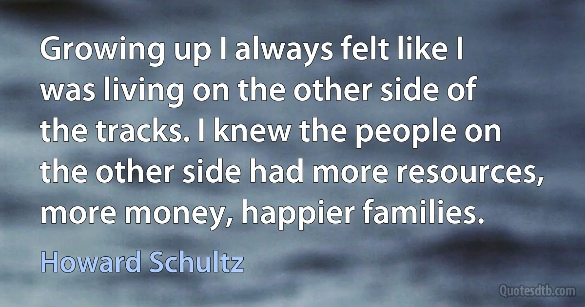 Growing up I always felt like I was living on the other side of the tracks. I knew the people on the other side had more resources, more money, happier families. (Howard Schultz)