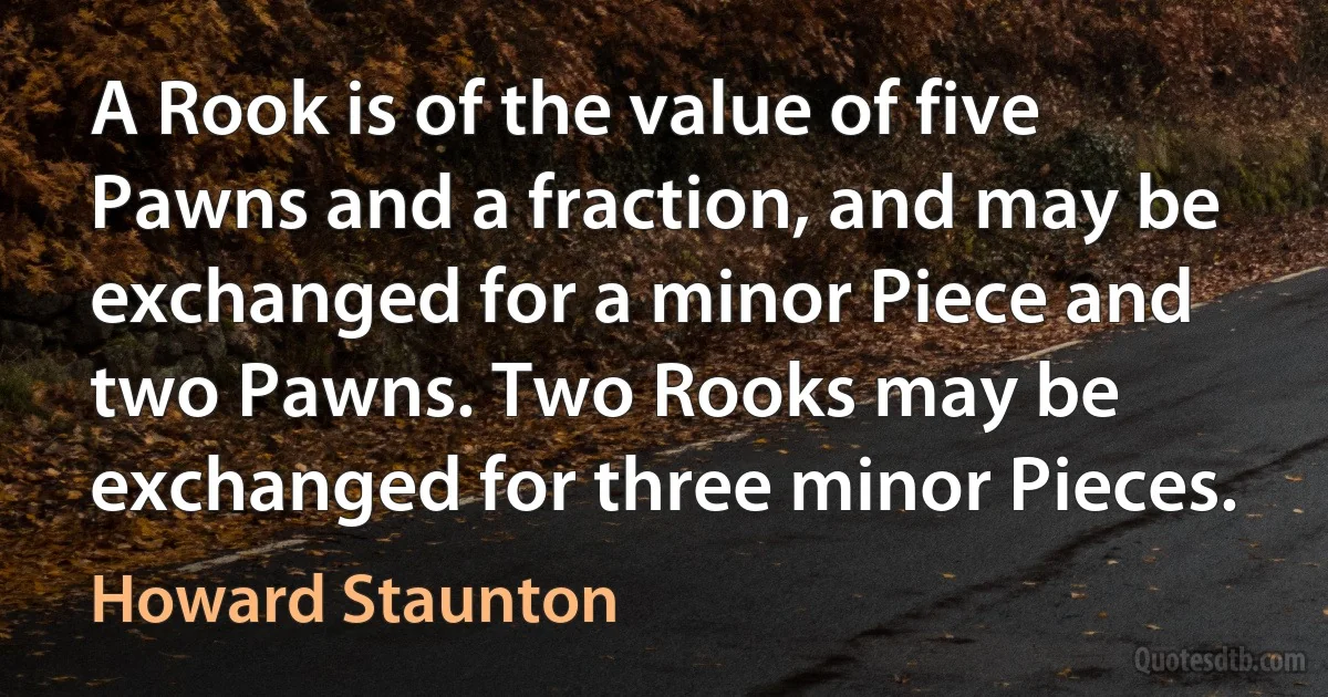 A Rook is of the value of five Pawns and a fraction, and may be exchanged for a minor Piece and two Pawns. Two Rooks may be exchanged for three minor Pieces. (Howard Staunton)