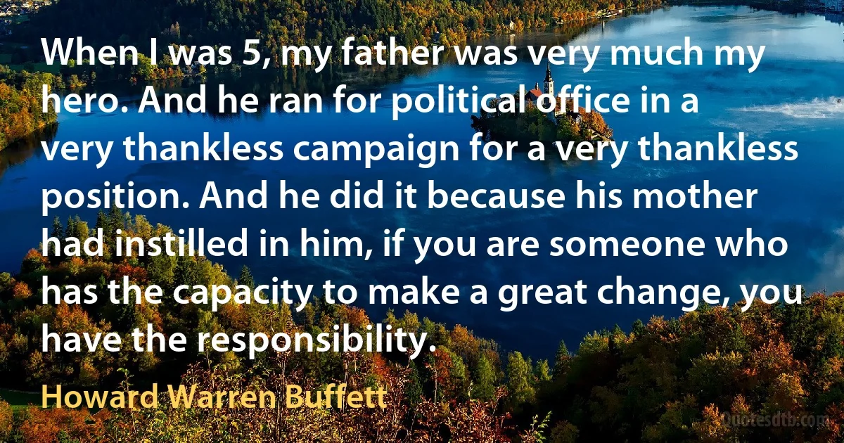 When I was 5, my father was very much my hero. And he ran for political office in a very thankless campaign for a very thankless position. And he did it because his mother had instilled in him, if you are someone who has the capacity to make a great change, you have the responsibility. (Howard Warren Buffett)