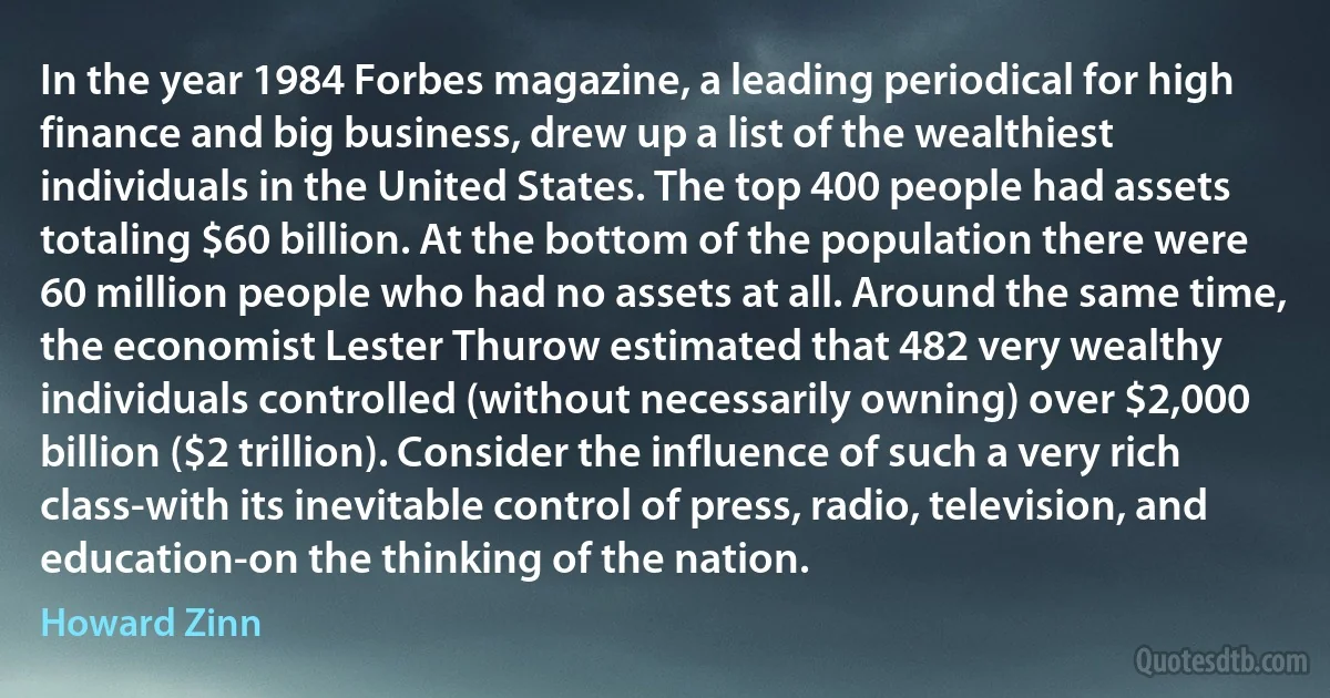 In the year 1984 Forbes magazine, a leading periodical for high finance and big business, drew up a list of the wealthiest individuals in the United States. The top 400 people had assets totaling $60 billion. At the bottom of the population there were 60 million people who had no assets at all. Around the same time, the economist Lester Thurow estimated that 482 very wealthy individuals controlled (without necessarily owning) over $2,000 billion ($2 trillion). Consider the influence of such a very rich class-with its inevitable control of press, radio, television, and education-on the thinking of the nation. (Howard Zinn)