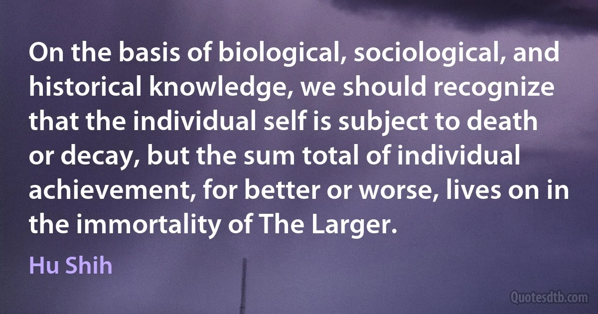 On the basis of biological, sociological, and historical knowledge, we should recognize that the individual self is subject to death or decay, but the sum total of individual achievement, for better or worse, lives on in the immortality of The Larger. (Hu Shih)