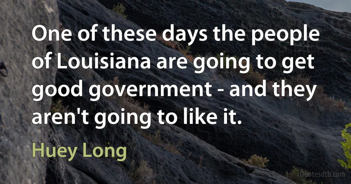 One of these days the people of Louisiana are going to get good government - and they aren't going to like it. (Huey Long)