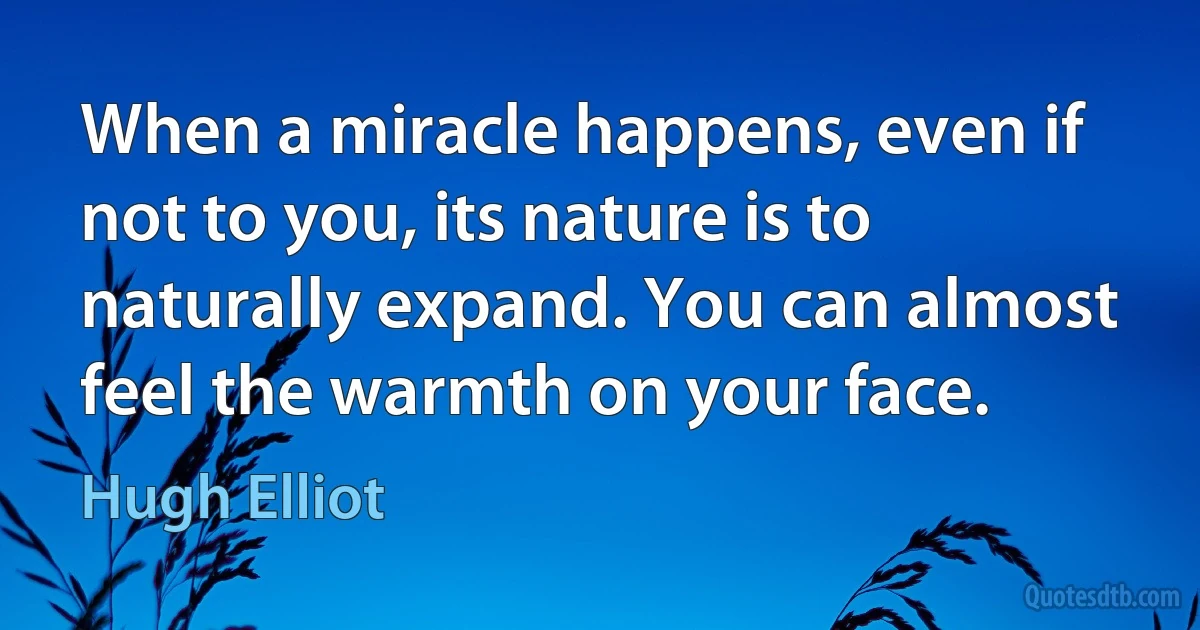 When a miracle happens, even if not to you, its nature is to naturally expand. You can almost feel the warmth on your face. (Hugh Elliot)