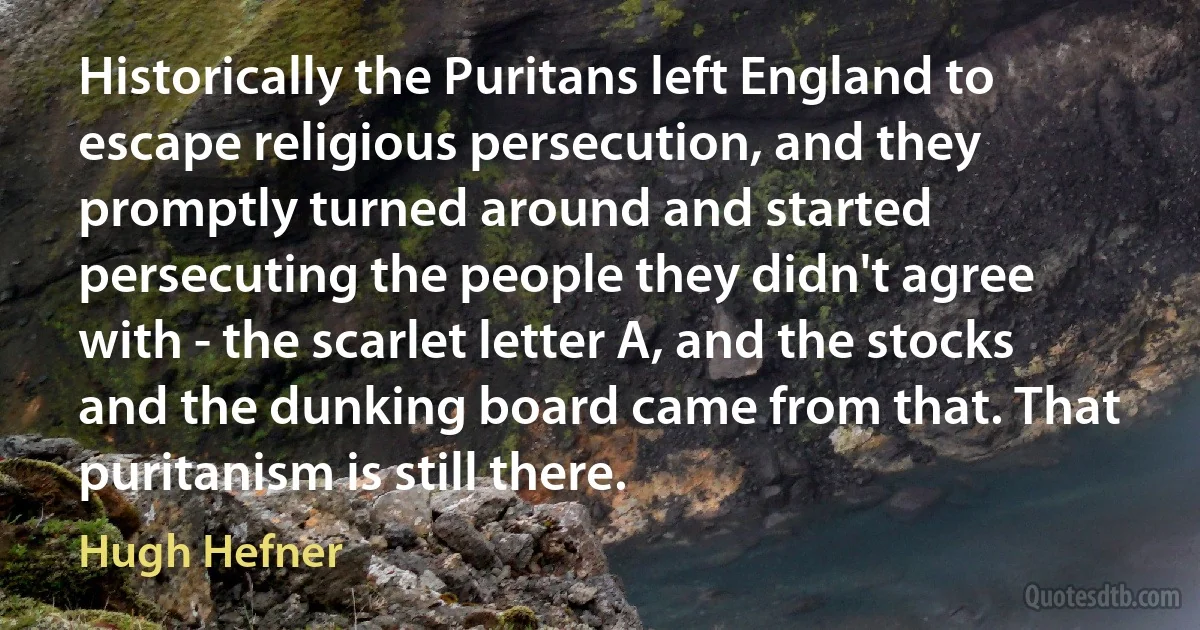 Historically the Puritans left England to escape religious persecution, and they promptly turned around and started persecuting the people they didn't agree with - the scarlet letter A, and the stocks and the dunking board came from that. That puritanism is still there. (Hugh Hefner)