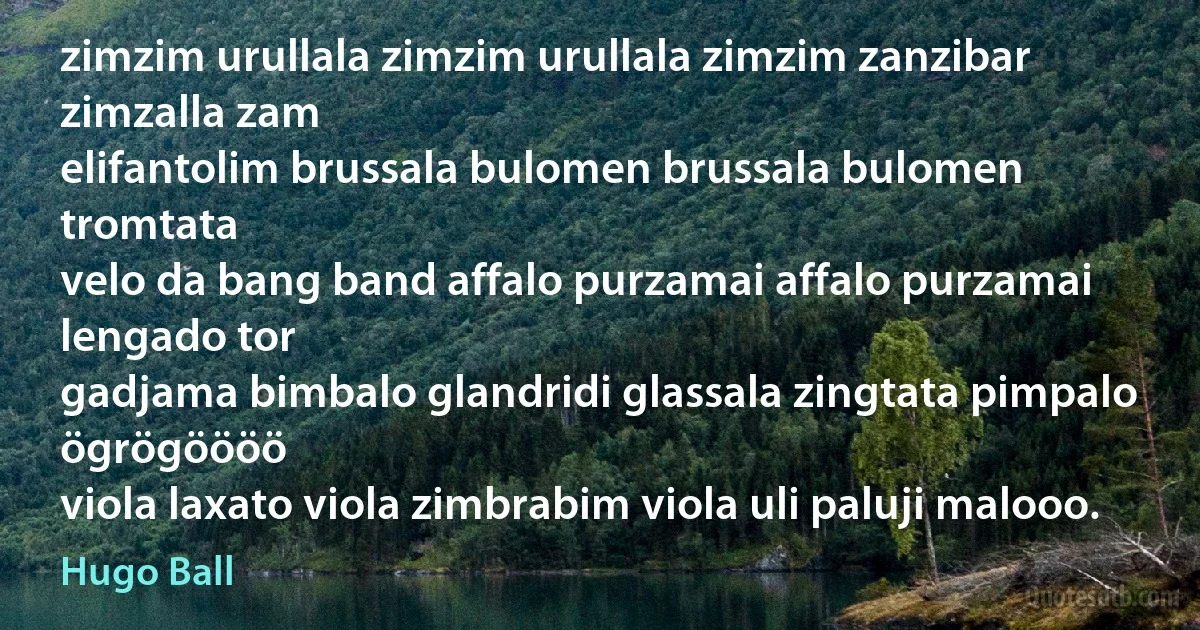 zimzim urullala zimzim urullala zimzim zanzibar zimzalla zam
elifantolim brussala bulomen brussala bulomen tromtata
velo da bang band affalo purzamai affalo purzamai lengado tor
gadjama bimbalo glandridi glassala zingtata pimpalo ögrögöööö
viola laxato viola zimbrabim viola uli paluji malooo. (Hugo Ball)