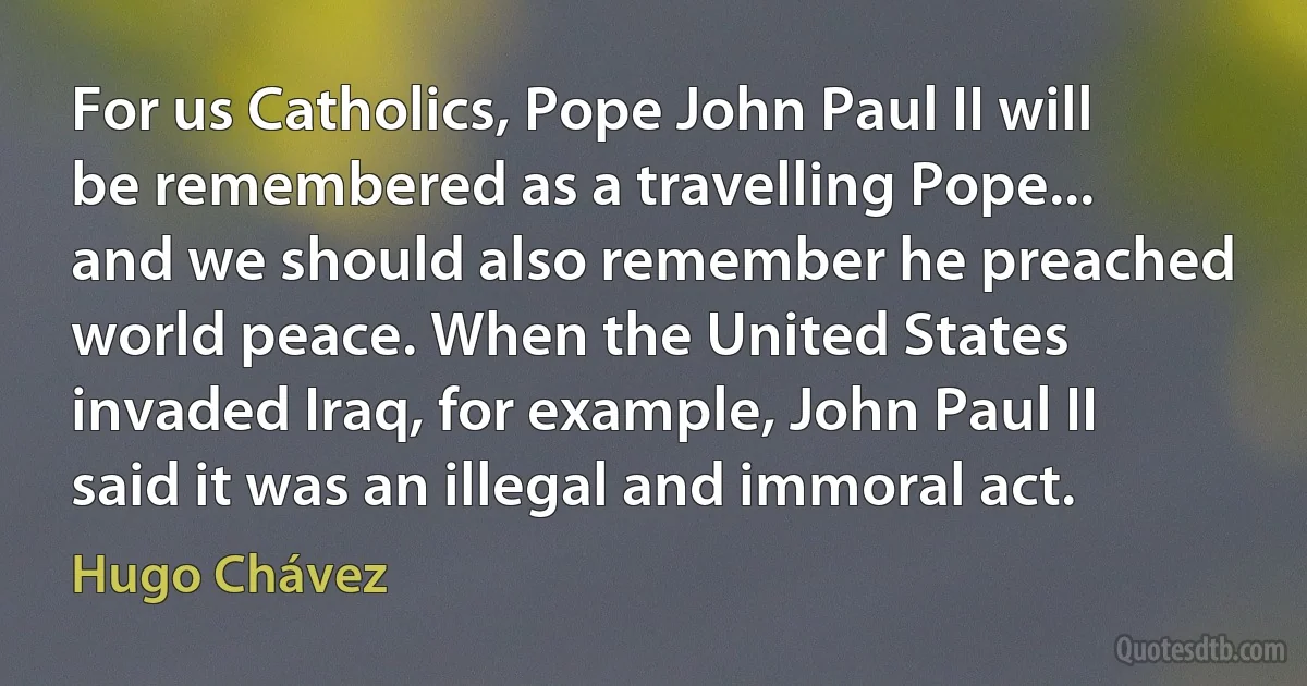 For us Catholics, Pope John Paul II will be remembered as a travelling Pope... and we should also remember he preached world peace. When the United States invaded Iraq, for example, John Paul II said it was an illegal and immoral act. (Hugo Chávez)