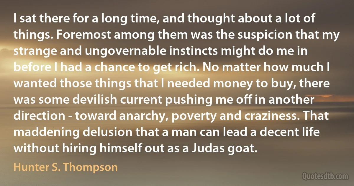 I sat there for a long time, and thought about a lot of things. Foremost among them was the suspicion that my strange and ungovernable instincts might do me in before I had a chance to get rich. No matter how much I wanted those things that I needed money to buy, there was some devilish current pushing me off in another direction - toward anarchy, poverty and craziness. That maddening delusion that a man can lead a decent life without hiring himself out as a Judas goat. (Hunter S. Thompson)