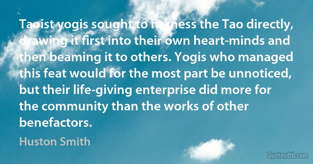 Taoist yogis sought to harness the Tao directly, drawing it first into their own heart-minds and then beaming it to others. Yogis who managed this feat would for the most part be unnoticed, but their life-giving enterprise did more for the community than the works of other benefactors. (Huston Smith)