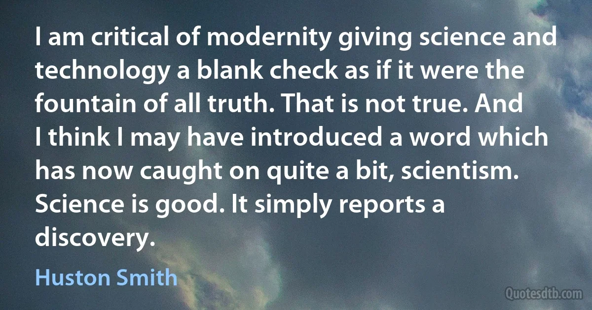 I am critical of modernity giving science and technology a blank check as if it were the fountain of all truth. That is not true. And I think I may have introduced a word which has now caught on quite a bit, scientism. Science is good. It simply reports a discovery. (Huston Smith)